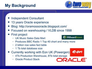 My Background Independent Consultant 13 years Oracle experience Blog:  http://oramossoracle.blogspot.com/ Focused on warehousing / VLDB since 1998 First project UK Music Sales Data Mart Produces BBC Radio 1 Top 40 chart and many more 2 billion row sales fact table 1 Tb total database size Currently working with Eon UK (Powergen) 4Tb Production Warehouse, 8Tb total storage Oracle Product Stack 