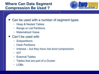 Where Can Data Segment Compression Be Used ? Can be used with a number of segment types Heap & Nested Tables Range or List Partitions Materialized Views Can’t be used with Subpartitions Hash Partitions Indexes –  but they have row level compression IOT External Tables Tables that are part of a Cluster LOBs 