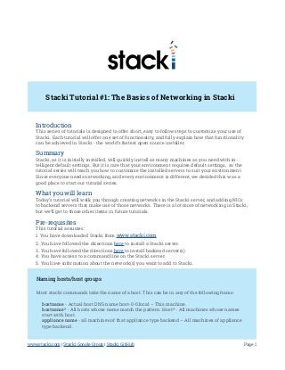 Stacki Tutorial #1: The Basics of Networking in Stacki
Introduction
This series of tutorials is designed to offer short, easy to follow steps to customize your use of
Stacki. Each tutorial will offer one set of functionality, and fully explain how that functionality
can be achieved in Stacki - the world’s fastest open source installer.
Summary
Stacki, as it is initially installed, will quickly install as many machines as you need with in-
telligent default settings. But it is rare that your environment requires default settings, so the
tutorial series will teach you how to customize the installed servers to suit your environment.
Since everyone needs networking, and every environment is different, we decided this was a
good place to start our tutorial series.
What you will learn
Today’s tutorial will walk you through creating networks in the Stacki server, and adding NICs
to backend servers that make use of those networks. There is a lot more of networking in Stacki,
but we’ll get to those other items in future tutorials.
Pre-requisites
This tutorial assumes:
1. You have downloaded Stacki from www.stacki.com
2. You have followed the directions here to install a Stacki server.
3. You have followed the directions here to install backend server(s).
4. You have access to a command line on the Stacki server.
5. You have information about the network(s) you want to add to Stacki.
Naming hosts/host groups
Most stacki commands take the name of a host. This can be in any of the following forms:
hostname - Actual host DNS name host-0-0.local – This machine.
hostname* - All hosts whose name match the pattern. Host* - All machines whose names
start with host.
appliance name - all machines of that appliance type backend – All machines of appliance
type backend.
Page 1www.stacki.com | Stacki Google Group | Stacki GitHub
 