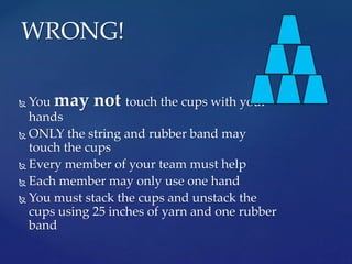  You may not touch the cups with your
hands
ONLY the string and rubber band may
touch the cups
Every member of your team must help
Each member may only use one hand
You must stack the cups and unstack the
cups using 25 inches of yarn and one rubber
band
WRONG!