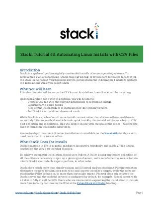 Stacki Tutorial #3: Automating Linux Installs with CSV Files
Introduction
Stacki is capable of performing fully unattended installs of server operating systems. To
achieve this level of automation, Stacki takes advantage of several CSV-formatted files that tell
the Stacki server about your backend servers, giving Stacki the information it needs to perform
the installations while you go get lunch.
What you will learn
This short tutorial will focus on the CSV format that defines hosts Stacki will be installing.
Specifically, when done with this tutorial, you will be able to:
- Create a CSV file with the relevant information to perform an install.
- Load the CSV file into Stacki.
- Kick off the installation or re-installation of one or many servers.
- Tell Stacki about additional network cards.
While Stacki is capable of much more install customization than discussed here, and there is
an entirely different method available to do quick installs, this tutorial will focus solely on CSV
host definition and installation. This will keep it in line with the goal of the series – to offer bite-
sized information that can be used today.
A more in-depth treatment of server installations is available on the Stacki Wiki for those who
need more than this tutorial offers.
What Stacki Does For Installs
Stacki’s purpose in life is to install machines accurately, repeatably, and quickly. This tutorial
touches on the very heart of what Stacki is.
To achieve automated installation, Stacki uses Pallets. A Pallet is a parameterized collection of
all the software necessary to spin up a given type of server, and a set of ordering instructions to
inform Stacki about which steps to perform, in what order.
Stacki does much more than simply spin up an ISO install and wait for input. Parameterization
eliminates the need for administrators to sit and answer installer prompts, while the software
stack in the Pallet defines much more than one might expect. Passwordless ssh between the
Stacki server and the backend servers is configured by default, for example. Stacki comes with
a Pallet to fully install CentOS. Users who are interested in expanding the installation to include
more functionality can look on the Wiki at the Extend Backend Nodes heading.
Page 1www.stacki.com | Stacki Google Group | Stacki GitHub Page
 