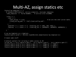Multi-AZ, assign statics etc
Stacks[’my-template'] = {
  # standard AUTH details, service endpoints, hostname templates
  'name_template' => '%s-%s-%s%04d',   # service-site-role0001

 :roles => {
   :chef => {
      :chef_server => true,                            # we are the chef server mofo!
      :cloud_config_yaml => 'chef-cloud-config.yaml',
      ..
   }
   :powerdns => { :count => 3, :floating_ips => [NS1, NS2, NS3] },
   :haproxy => { :count => 3, :floating_ips => [HAPROXY1, HAPROXY2, HAPROXY3] }
   ..
 }

# use my-template as a template..
Stacks['public-prod'] = Marshal.load(Marshal.dump(Stacks[’my-template']))

# tweak some stuff

# default pattern for striping 3 nodes across 3x AZ
stripe_3az = ['az-1.region-a.geo-1', 'az-2.region-a.geo-1',   'az-3.region-a.geo-1']
Stacks['public-prod']['az-1.region-a.geo-1'] = { 'image_id'   => 75845 }
Stacks['public-prod']['az-2.region-a.geo-1'] = { 'image_id'   => 67074 }
Stacks['public-prod']['az-3.region-a.geo-1'] = { 'image_id'   => 48335 }
 
