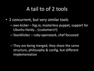 A tail to of 2 tools
• 2 concurrent, but very similar tools
  – aws-kicker – fog.io, masterless puppet, support for
    Ubuntu Hardy… (customers!!)
  – StackKicker – ruby-openstack, chef focussed

  – They are being merged, they share the same
    structure, philosophy & config, but different
    implementation
 
