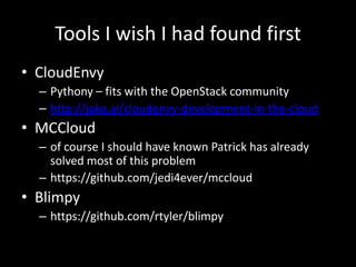 Tools I wish I had found first
• CloudEnvy
  – Pythony – fits with the OpenStack community
  – http://jake.ai/cloudenvy-development-in-the-cloud
• MCCloud
  – of course I should have known Patrick has already
    solved most of this problem
  – https://github.com/jedi4ever/mccloud
• Blimpy
  – https://github.com/rtyler/blimpy
 