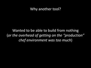 Why another tool?




    Wanted to be able to build from nothing
(or the overhead of getting on the “production”
        chef environment was too much)
 