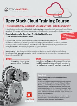 OpenStack Cloud Training Course
Γίνετε expert στην διαχείριση υποδοµών IaaS - cloud computing
Η StackMasters, που ειδικεύεται σε λύσεις IaaS - cloud computing µε τη χρήση OpenStack, σε συνεργασία µε την Mirantis
προσφέρουν 20% έκπτωση σε όλους τους συµµετέχοντες στο Cloud Computing Conference (www.cloudforum.gr) στα:

Mirantis Bootcamp for OpenStack - Provided by StackMasters
27-28 Μαρτίου, CoLab Athens, Αθήνα

ωση
Εξασφαλίστε έκπτ της
ην εκπαίδευση ίας
στ
ολογ
πρωτοπόρου τεχνk
OpenStac

Ο διήµερος hands-on κύκλος εκπαίδευσης αφορά systems administrators και IT professionals
που θέλουν να αποκτήσουν µια ταχύτατη εξοικείωση µε την πλατφόρµα OpenStack και να γνωρίσουν ό,τι απαιτείται
για να δηµιουργήσουν ένα OpenStack Cloud. Οι εκπαιδευόµενοι θα λάβουν ένα εντατικό µείγµα εκπαιδεύσεων που
περιλαµβάνει διαλέξεις, demos, εξατοµικευµένα labs και οµαδικές ασκήσεις.

Προαπαιτούµενα: γνώση Linux command line, κατανόηση των βασικών εννοιών Virtualization και δικτύωσης.
Για τη διεξαγωγή των εργαστηρίων απαιτείται: Φορητός υπολογιστής µε δυνατότητα σύνδεσης σε ασύρµατο δίκτυο,
Firefox ή Chrome και SSH / SCP.

DΑΥ 1

Εισαγωγή στις έννοιες και την
Αρχιτεκτονική του OpenStack.

DΑΥ 2

Ανασκόπηση των διαφορετικών τύπων αποθήκευσης σε
περιβάλλον cloud, και περιγραφή κοινής πρακτικής για
τον σχεδιασµό και λειτουργία OpenStack σε παραγωγή.

OpenStack
Η ανοιχτή πλατφόρµα για τη δηµιουργία υποδοµών
Cloud Computing
Το OpenStack είναι µια παγκόσµια συνεργασία των µεγαλύτερων
κατασκευαστών (ΙΒΜ, Dell, HP, Microsoft, VMWare, EMC, Cisco,
RedHat, κ,ά.) και τεχνολόγους του cloud computing µε στόχο
την δηµιουργία µιας καθολικής πλατφόρµας cloud computing
ανοιχτής αρχιτεκτονικής για την υλοποίηση υποδοµών σε public
και private clouds. Στοχεύει να προσφέρει λύσεις σε όλα τα είδη
cloud, καθώς είναι εύκολη στην υλοποίηση, µαζικά επεκτάσιµη και
πλούσια σε λειτουργικότητες.
H Mirantis είναι η πρωτοπόρος πάροχος υπηρεσιών και ανάµεσα
στους κορυφαίους παρόχους τεχνολογίας OpenStack και έχει
εκπαιδεύσει χιλιάδες στελεχών σε όλο τον κόσµο.

 