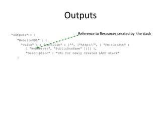 Outputs
"Outputs" : {
"WebsiteURL" : {
"Value" : { "Fn::Join" : ["", ["http://", { "Fn::GetAtt" :
[ "WebServer", "PublicDnsName" ]}]] },
"Description" : "URL for newly created LAMP stack"
}
Reference to Resources created by the stack
 