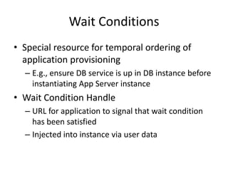 Wait Conditions
• Special resource for temporal ordering of
application provisioning
– E.g., ensure DB service is up in DB instance before
instantiating App Server instance
• Wait Condition Handle
– URL for application to signal that wait condition
has been satisfied
– Injected into instance via user data
 