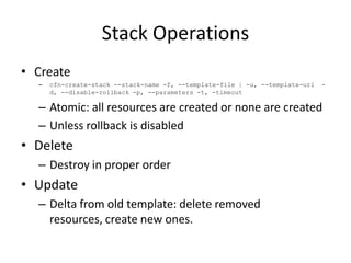 Stack Operations
• Create
– cfn-create-stack --stack-name -f, --template-file | -u, --template-url -
d, --disable-rollback -p, --parameters -t, -timeout
– Atomic: all resources are created or none are created
– Unless rollback is disabled
• Delete
– Destroy in proper order
• Update
– Delta from old template: delete removed
resources, create new ones.
 