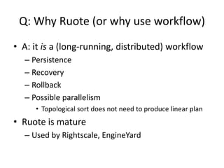 Q: Why Ruote (or why use workflow)
• A: it is a (long-running, distributed) workflow
– Persistence
– Recovery
– Rollback
– Possible parallelism
• Topological sort does not need to produce linear plan
• Ruote is mature
– Used by Rightscale, EngineYard
 