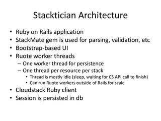 Stacktician Architecture
• Ruby on Rails application
• StackMate gem is used for parsing, validation, etc
• Bootstrap-based UI
• Ruote worker threads
– One worker thread for persistence
– One thread per resource per stack
• Thread is mostly idle (sleep, waiting for CS API call to finish)
• Can run Ruote workers outside of Rails for scale
• Cloudstack Ruby client
• Session is persisted in db
 