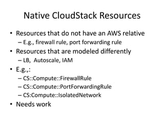 Native CloudStack Resources
• Resources that do not have an AWS relative
– E.g., firewall rule, port forwarding rule
• Resources that are modeled differently
– LB, Autoscale, IAM
• E.g.,:
– CS::Compute::FirewallRule
– CS::Compute::PortForwardingRule
– CS:Compute::IsolatedNetwork
• Needs work
 