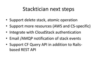 Stacktician next steps
• Support delete stack, atomic operation
• Support more resources (AWS and CS-specific)
• Integrate with CloudStack authentication
• Email /AMQP notification of stack events
• Support CF Query API in addition to Rails-
based REST API
 