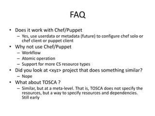FAQ
• Does it work with Chef/Puppet
– Yes, use userdata or metadata (future) to configure chef solo or
chef client or puppet client
• Why not use Chef/Puppet
– Workflow
– Atomic operation
– Support for more CS resource types
• Did you look at <xyz> project that does something similar?
– Nope
• What about TOSCA ?
– Similar, but at a meta-level. That is, TOSCA does not specify the
resources, but a way to specify resources and dependencies.
Still early
 