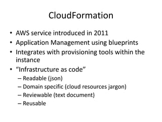 CloudFormation
• AWS service introduced in 2011
• Application Management using blueprints
• Integrates with provisioning tools within the
instance
• “Infrastructure as code”
– Readable (json)
– Domain specific (cloud resources jargon)
– Reviewable (text document)
– Reusable
 
