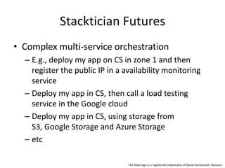 Stacktician Futures
• Complex multi-service orchestration
– E.g., deploy my app on CS in zone 1 and then
register the public IP in a availability monitoring
service
– Deploy my app in CS, then call a load testing
service in the Google cloud
– Deploy my app in CS, using storage from
S3, Google Storage and Azure Storage
– etc
The Rails logo is a registered trademarks of David Heinemeier Hansson
 