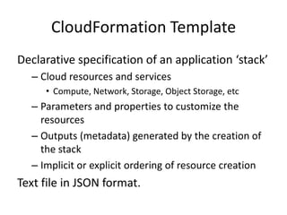 CloudFormation Template
Declarative specification of an application ‘stack’
– Cloud resources and services
• Compute, Network, Storage, Object Storage, etc
– Parameters and properties to customize the
resources
– Outputs (metadata) generated by the creation of
the stack
– Implicit or explicit ordering of resource creation
Text file in JSON format.
 