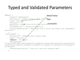 Typed and Validated Parameters
DBName": {
"Default": "MyDatabase",
"Description" : "MySQL database name",
"Type": "String",
"MinLength": "1",
"MaxLength": "64",
"AllowedPattern" : "[a-zA-Z][a-zA-Z0-9]*",
"ConstraintDescription" : "must begin with a letter and contain only alphanumeric
characters."
},
InstanceType" : {
"Description" : "WebServer EC2 instance type",
"Type" : "String",
"Default" : "m1.small",
"AllowedValues" : [
"t1.micro","m1.small","m1.medium","m1.large","m1.xlarge","m2.xlarge","m2.2xlarge","m2.4
xlarge","m3.xlarge","m3.2xlarge","c1.medium","c1.xlarge","cc1.4xlarge","cc2.8xlarge","c
g1.4xlarge"],
"ConstraintDescription" : "must be a valid EC2 instance type."
},
Default Value
Type
Constraints
 