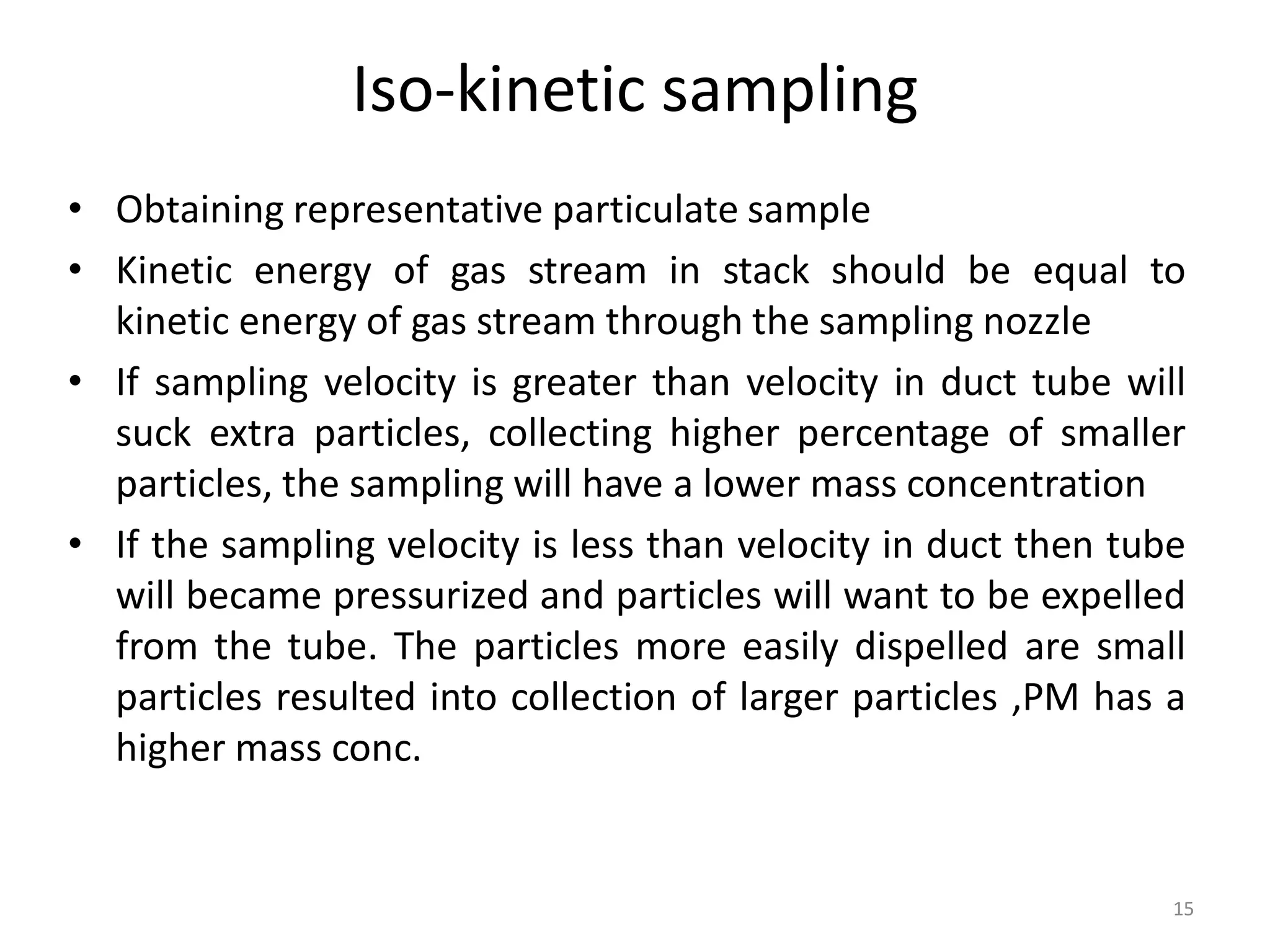 Iso-kinetic sampling
• Obtaining representative particulate sample
• Kinetic energy of gas stream in stack should be equal to
kinetic energy of gas stream through the sampling nozzle
• If sampling velocity is greater than velocity in duct tube will
suck extra particles, collecting higher percentage of smaller
particles, the sampling will have a lower mass concentration
• If the sampling velocity is less than velocity in duct then tube
will became pressurized and particles will want to be expelled
from the tube. The particles more easily dispelled are small
particles resulted into collection of larger particles ,PM has a
higher mass conc.
15
 