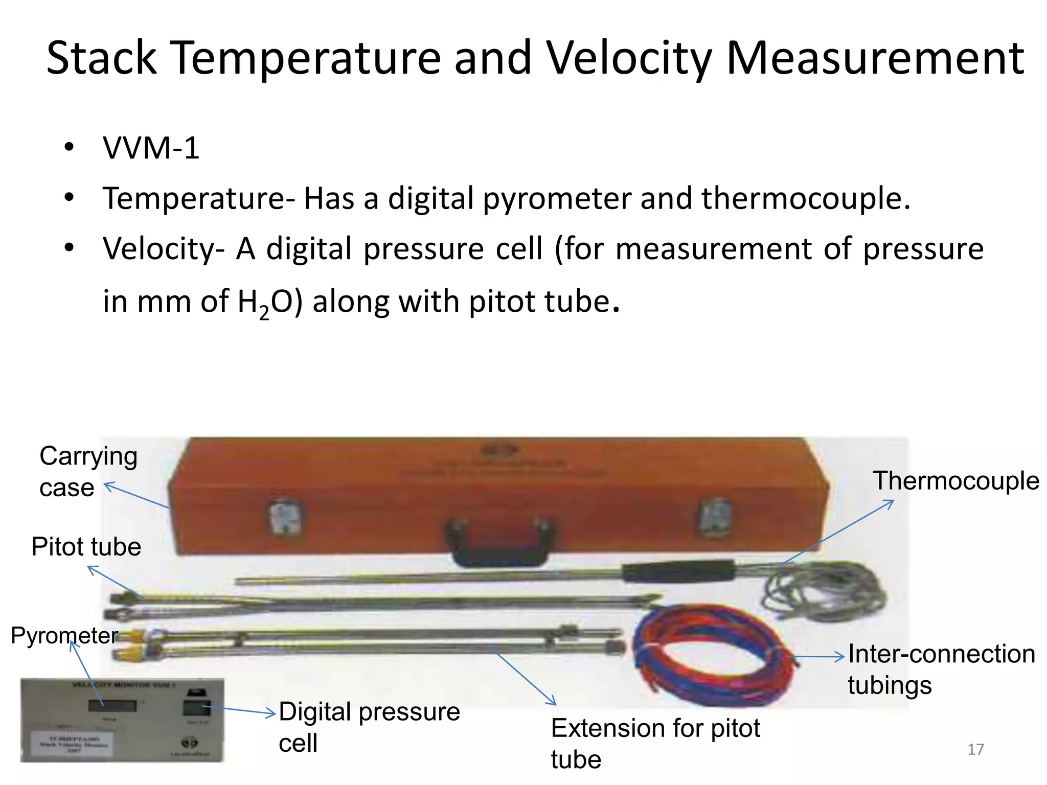 Stack Temperature and Velocity Measurement
• VVM-1
• Temperature- Has a digital pyrometer and thermocouple.
• Velocity- A digital pressure cell (for measurement of pressure
in mm of H2O) along with pitot tube.
17
Thermocouple
Inter-connection
tubings
Carrying
case
Extension for pitot
tube
Pitot tube
Pyrometer
Digital pressure
cell
 