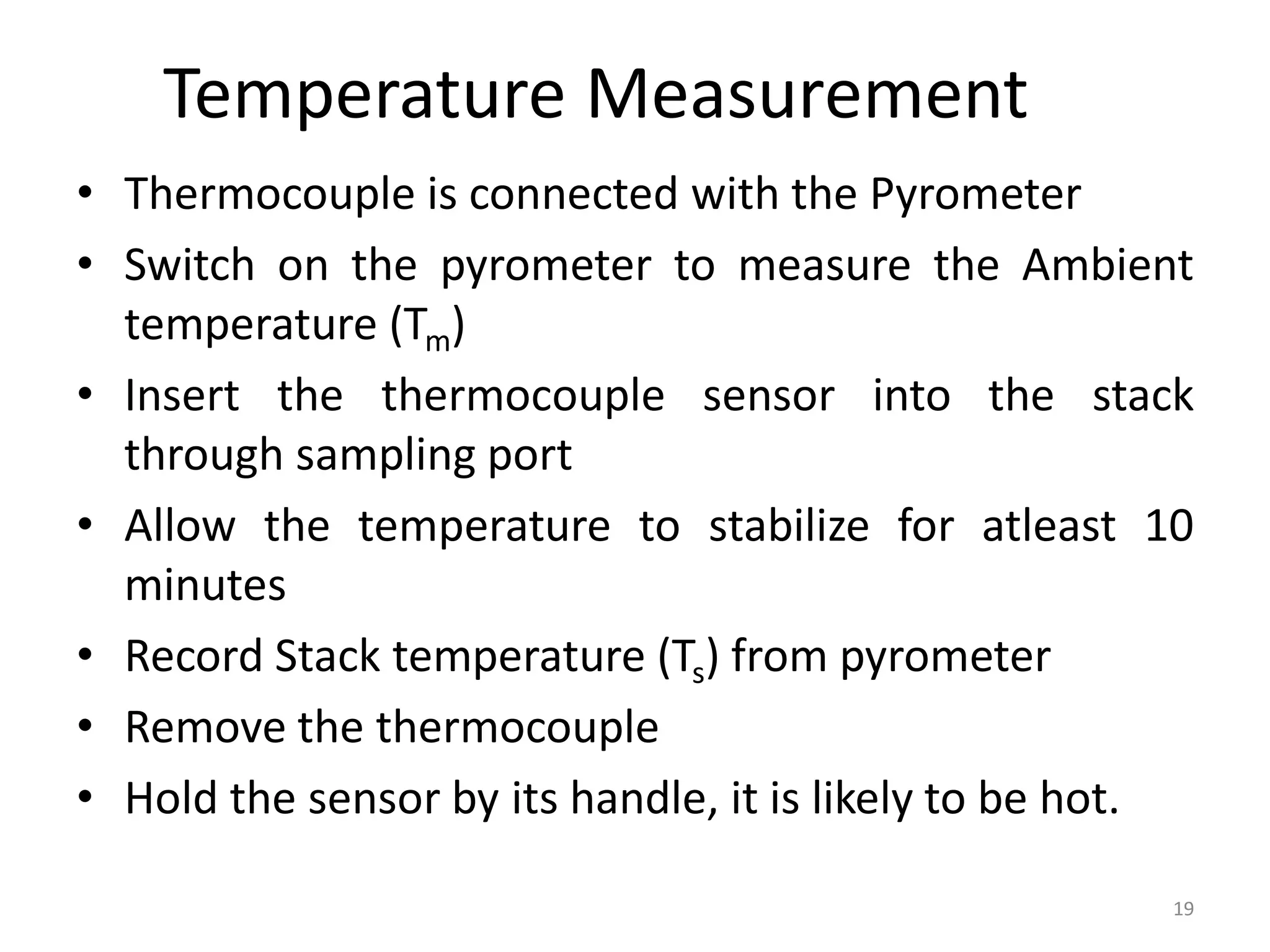 Temperature Measurement
• Thermocouple is connected with the Pyrometer
• Switch on the pyrometer to measure the Ambient
temperature (Tm)
• Insert the thermocouple sensor into the stack
through sampling port
• Allow the temperature to stabilize for atleast 10
minutes
• Record Stack temperature (Ts) from pyrometer
• Remove the thermocouple
• Hold the sensor by its handle, it is likely to be hot.
19
 