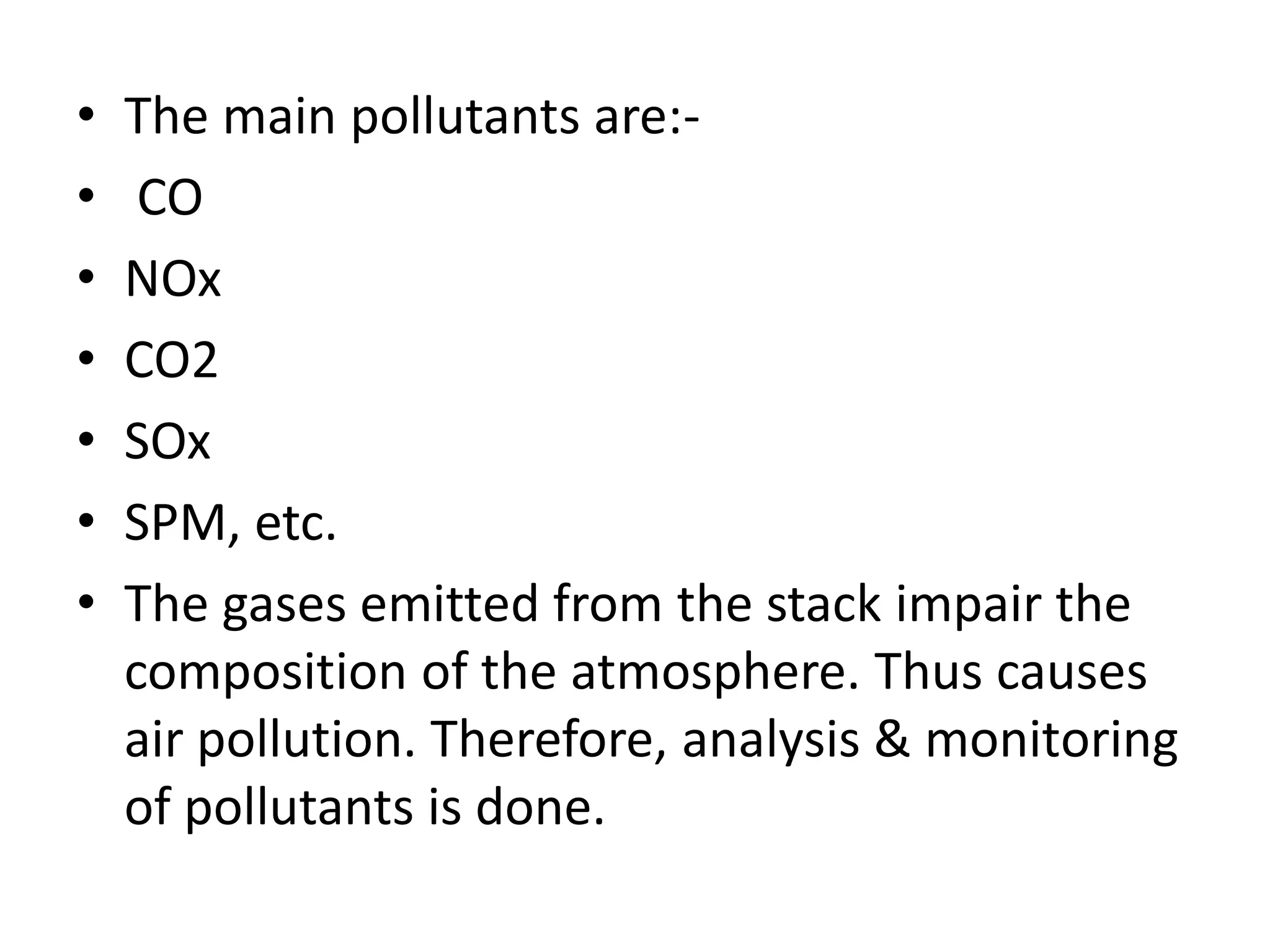 • The main pollutants are:-
• CO
• NOx
• CO2
• SOx
• SPM, etc.
• The gases emitted from the stack impair the
composition of the atmosphere. Thus causes
air pollution. Therefore, analysis & monitoring
of pollutants is done.
 