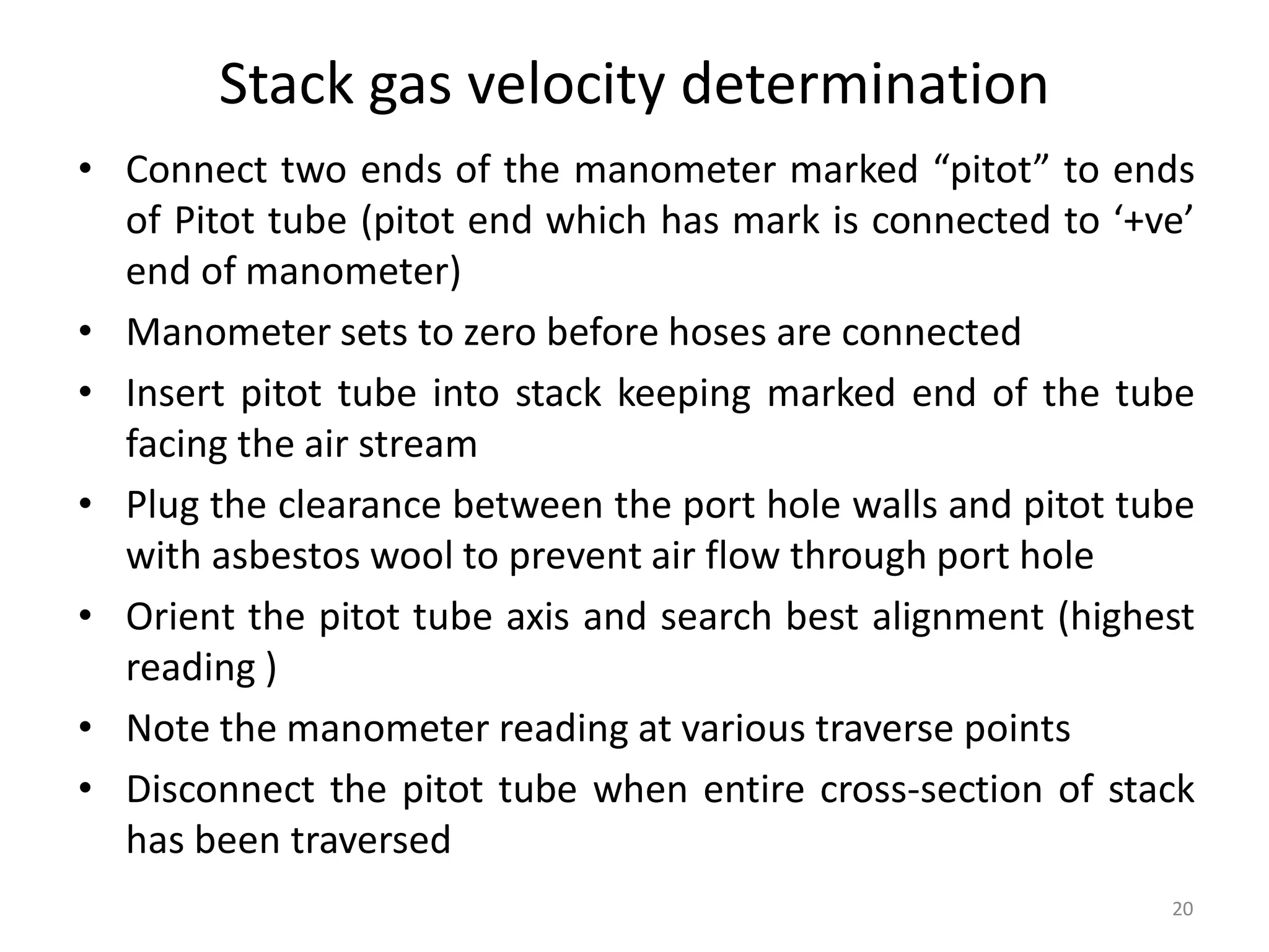 Stack gas velocity determination
• Connect two ends of the manometer marked “pitot” to ends
of Pitot tube (pitot end which has mark is connected to ‘+ve’
end of manometer)
• Manometer sets to zero before hoses are connected
• Insert pitot tube into stack keeping marked end of the tube
facing the air stream
• Plug the clearance between the port hole walls and pitot tube
with asbestos wool to prevent air flow through port hole
• Orient the pitot tube axis and search best alignment (highest
reading )
• Note the manometer reading at various traverse points
• Disconnect the pitot tube when entire cross-section of stack
has been traversed
20
 