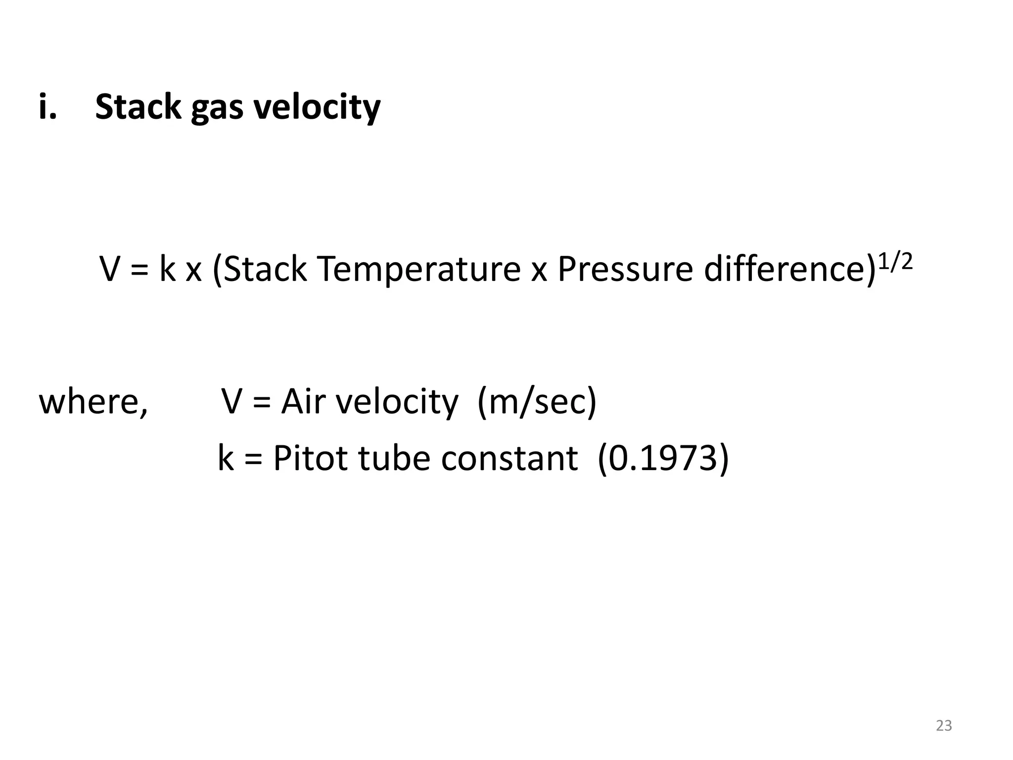 i. Stack gas velocity
V = k x (Stack Temperature x Pressure difference)1/2
where, V = Air velocity (m/sec)
k = Pitot tube constant (0.1973)
23
 