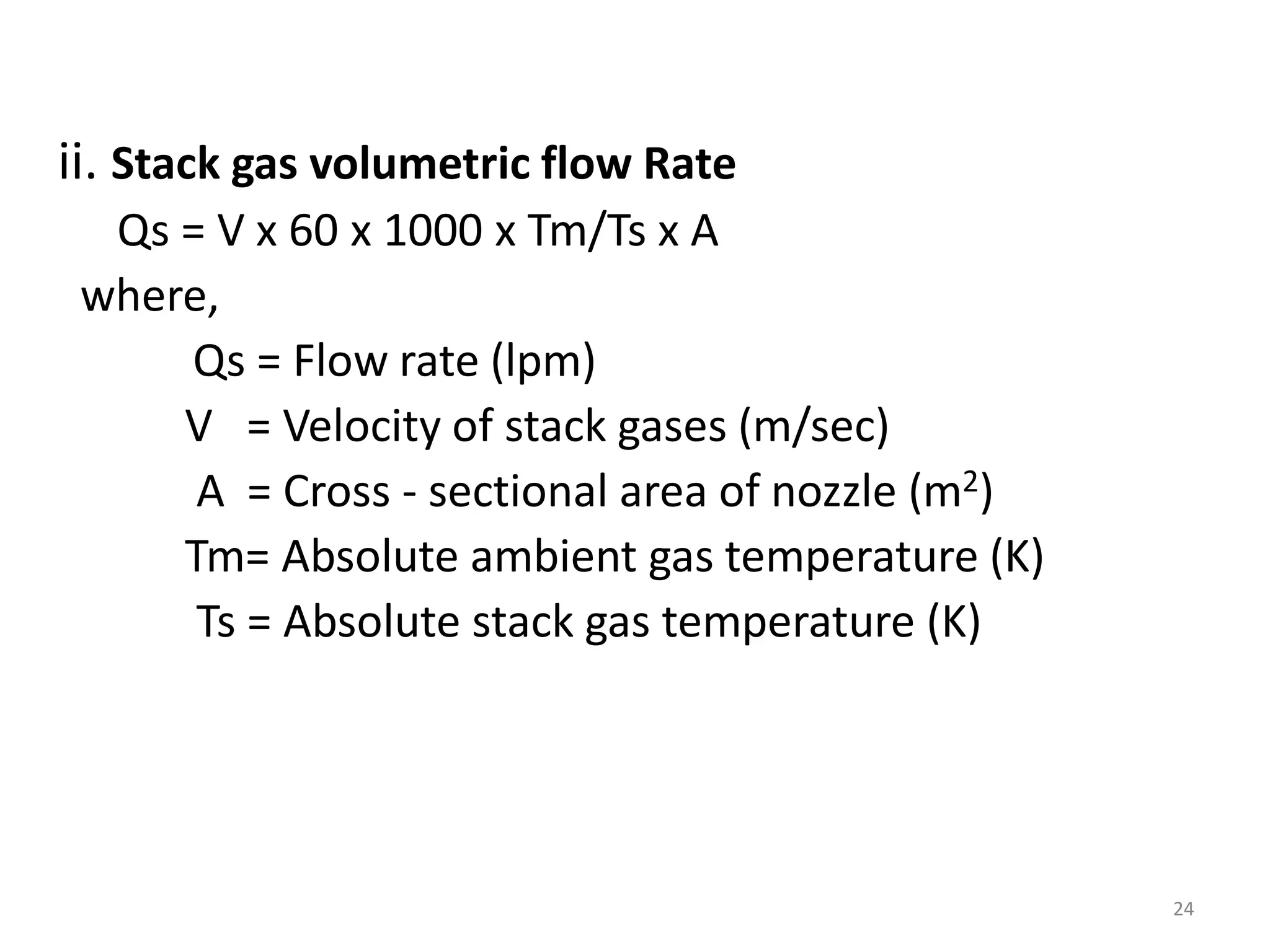 ii. Stack gas volumetric flow Rate
Qs = V x 60 x 1000 x Tm/Ts x A
where,
Qs = Flow rate (lpm)
V = Velocity of stack gases (m/sec)
A = Cross - sectional area of nozzle (m2)
Tm= Absolute ambient gas temperature (K)
Ts = Absolute stack gas temperature (K)
24
 