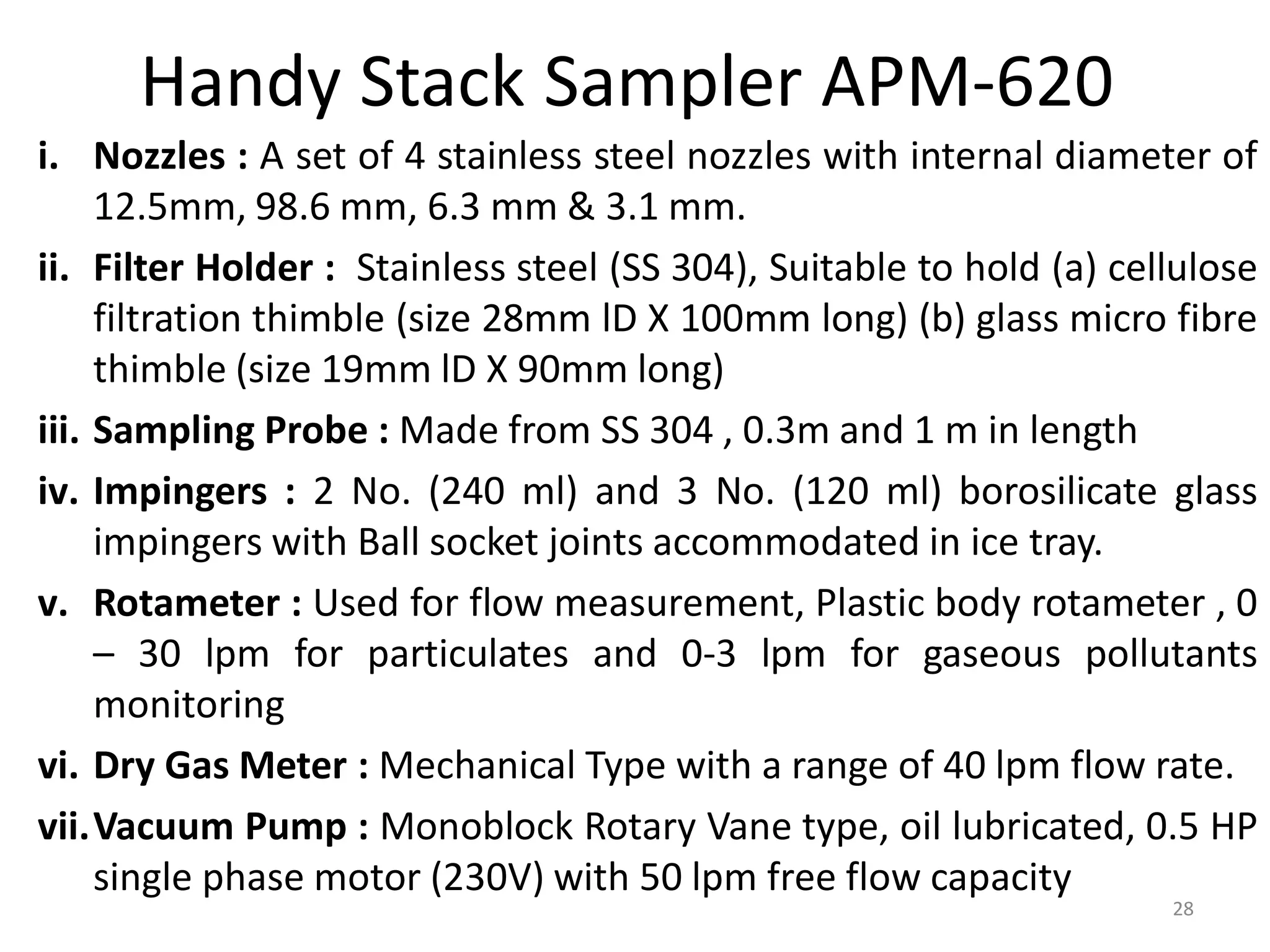 Handy Stack Sampler APM-620
i. Nozzles : A set of 4 stainless steel nozzles with internal diameter of
12.5mm, 98.6 mm, 6.3 mm & 3.1 mm.
ii. Filter Holder : Stainless steel (SS 304), Suitable to hold (a) cellulose
filtration thimble (size 28mm lD X 100mm long) (b) glass micro fibre
thimble (size 19mm lD X 90mm long)
iii. Sampling Probe : Made from SS 304 , 0.3m and 1 m in length
iv. Impingers : 2 No. (240 ml) and 3 No. (120 ml) borosilicate glass
impingers with Ball socket joints accommodated in ice tray.
v. Rotameter : Used for flow measurement, Plastic body rotameter , 0
– 30 lpm for particulates and 0-3 lpm for gaseous pollutants
monitoring
vi. Dry Gas Meter : Mechanical Type with a range of 40 lpm flow rate.
vii.Vacuum Pump : Monoblock Rotary Vane type, oil lubricated, 0.5 HP
single phase motor (230V) with 50 lpm free flow capacity
28
 