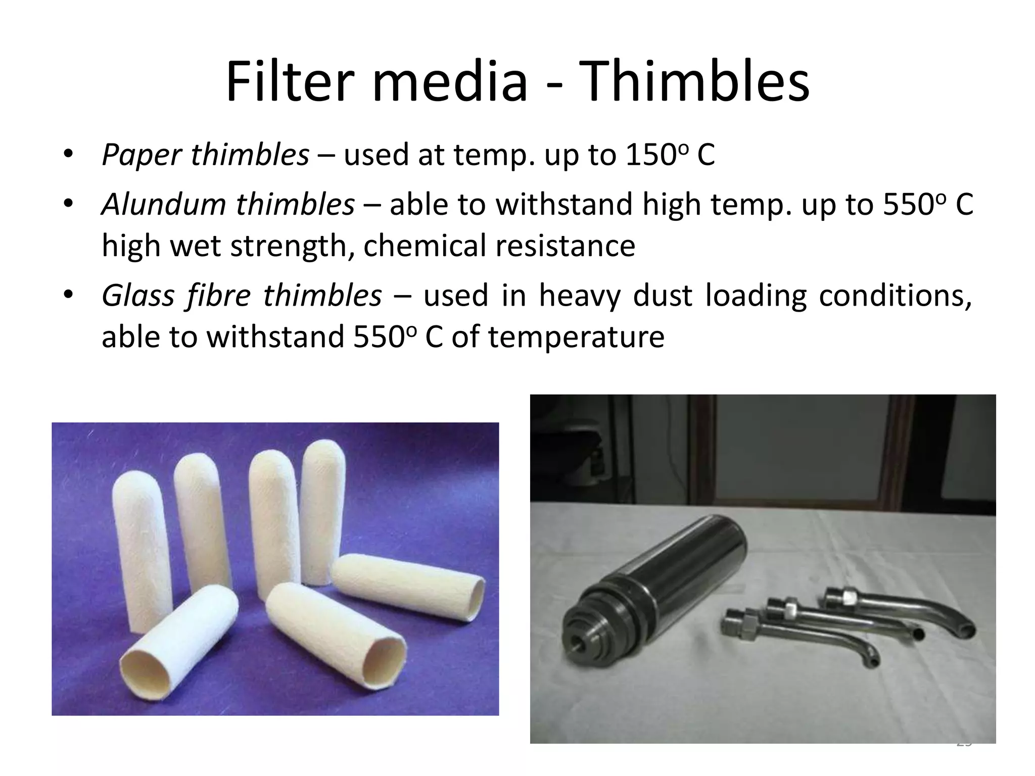 Filter media - Thimbles
• Paper thimbles – used at temp. up to 150o C
• Alundum thimbles – able to withstand high temp. up to 550o C
high wet strength, chemical resistance
• Glass fibre thimbles – used in heavy dust loading conditions,
able to withstand 550o C of temperature
29
 