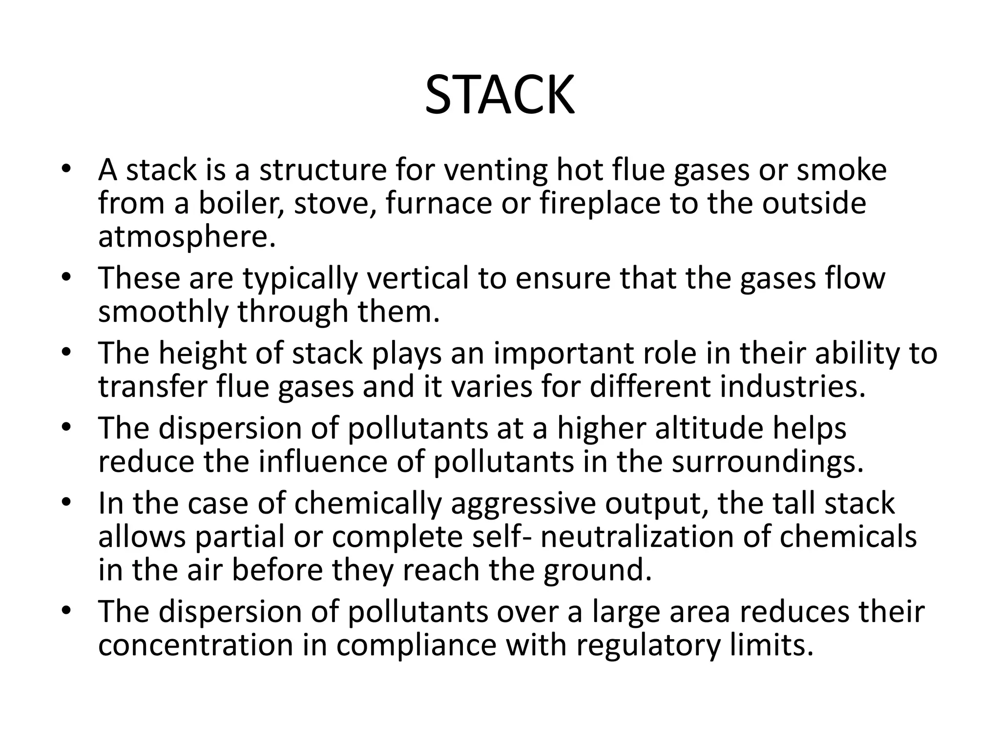 STACK
• A stack is a structure for venting hot flue gases or smoke
from a boiler, stove, furnace or fireplace to the outside
atmosphere.
• These are typically vertical to ensure that the gases flow
smoothly through them.
• The height of stack plays an important role in their ability to
transfer flue gases and it varies for different industries.
• The dispersion of pollutants at a higher altitude helps
reduce the influence of pollutants in the surroundings.
• In the case of chemically aggressive output, the tall stack
allows partial or complete self- neutralization of chemicals
in the air before they reach the ground.
• The dispersion of pollutants over a large area reduces their
concentration in compliance with regulatory limits.
 