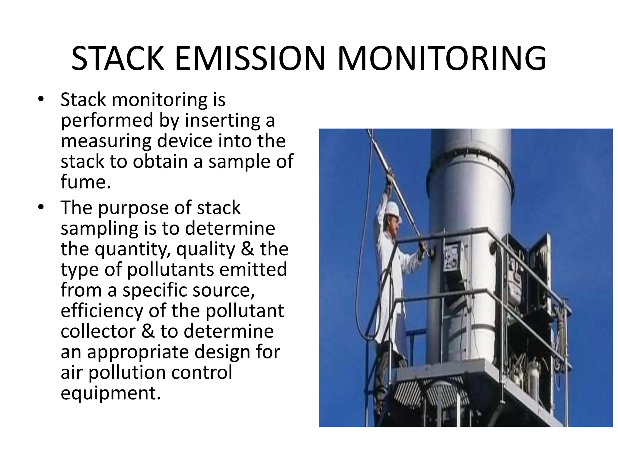STACK EMISSION MONITORING
• Stack monitoring is
performed by inserting a
measuring device into the
stack to obtain a sample of
fume.
• The purpose of stack
sampling is to determine
the quantity, quality & the
type of pollutants emitted
from a specific source,
efficiency of the pollutant
collector & to determine
an appropriate design for
air pollution control
equipment.
 