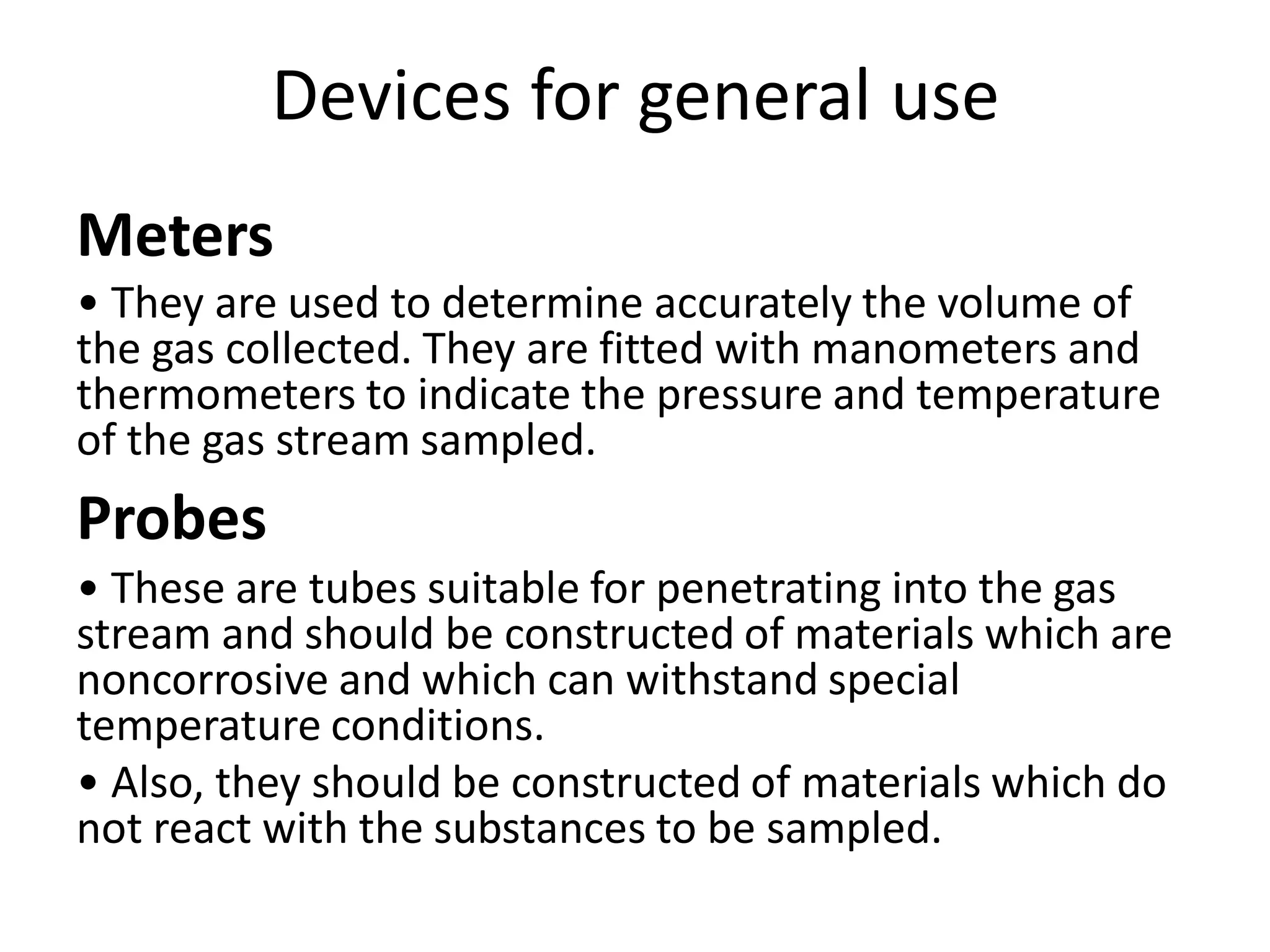 Devices for general use
Meters
• They are used to determine accurately the volume of
the gas collected. They are fitted with manometers and
thermometers to indicate the pressure and temperature
of the gas stream sampled.
Probes
• These are tubes suitable for penetrating into the gas
stream and should be constructed of materials which are
noncorrosive and which can withstand special
temperature conditions.
• Also, they should be constructed of materials which do
not react with the substances to be sampled.
 