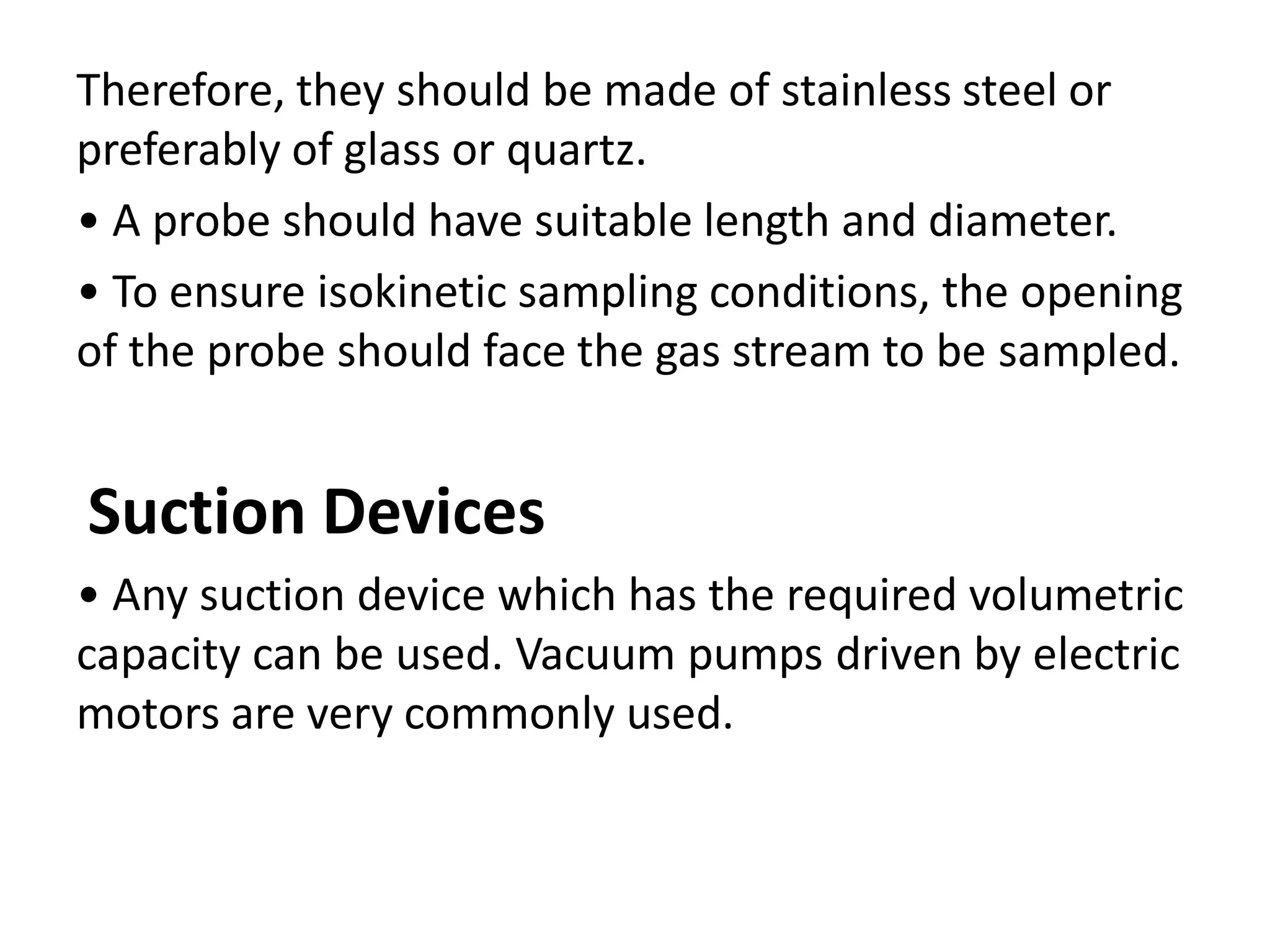 Therefore, they should be made of stainless steel or
preferably of glass or quartz.
• A probe should have suitable length and diameter.
• To ensure isokinetic sampling conditions, the opening
of the probe should face the gas stream to be sampled.
Suction Devices
• Any suction device which has the required volumetric
capacity can be used. Vacuum pumps driven by electric
motors are very commonly used.
 
