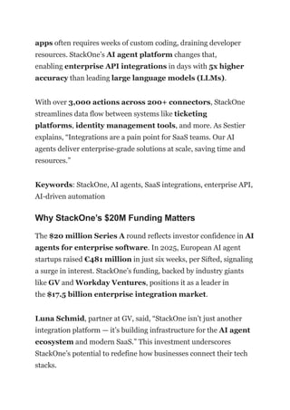 apps often requires weeks of custom coding, draining developer
resources. StackOne’s AI agent platform changes that,
enabling enterprise API integrations in days with 5x higher
accuracy than leading large language models (LLMs).
With over 3,000 actions across 200+ connectors, StackOne
streamlines data flow between systems like ticketing
platforms, identity management tools, and more. As Sestier
explains, “Integrations are a pain point for SaaS teams. Our AI
agents deliver enterprise-grade solutions at scale, saving time and
resources.”
Keywords: StackOne, AI agents, SaaS integrations, enterprise API,
AI-driven automation
Why StackOne’s $20M Funding Matters
The $20 million Series A round reflects investor confidence in AI
agents for enterprise software. In 2025, European AI agent
startups raised €481 million in just six weeks, per Sifted, signaling
a surge in interest. StackOne’s funding, backed by industry giants
like GV and Workday Ventures, positions it as a leader in
the $17.5 billion enterprise integration market.
Luna Schmid, partner at GV, said, “StackOne isn’t just another
integration platform — it’s building infrastructure for the AI agent
ecosystem and modern SaaS.” This investment underscores
StackOne’s potential to redefine how businesses connect their tech
stacks.
 