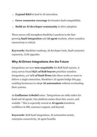• Expand R&D to lead in AI innovation.
• Grow connector coverage for broader SaaS compatibility.
• Build an AI developer community to drive adoption.
These moves will strengthen StackOne’s position in the fast-
growing SaaS integration and AI agent markets, where seamless
connectivity is critical.
Keywords: StackOne roadmap, AI developer tools, SaaS connector
expansion, LLM upgrades
Why AI-Driven Integrations Are the Future
Integrations are now non-negotiable for B2B SaaS success. A
2025 survey found 83% of B2B buyers prioritize seamless
integrations, yet 71% of SaaS firms take three weeks or more to
deliver a single connection. StackOne’s AI agents bridge this gap,
enabling businesses to adopt AI automation without overhauling
their systems.
As Guillaume Lebedel notes, “Integrations are table stakes for
SaaS and AI agents. Our platform makes them fast, secure, and
scalable.” This is especially crucial as AI agents transform
workflows in HR, customer support, and beyond.
Keywords: B2B SaaS integrations, AI automation trends,
enterprise connectivity, AI agent benefits
 