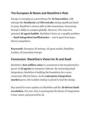The European AI Boom and StackOne’s Role
Europe is emerging as a powerhouse for AI innovation, with
startups like Synthesia and ElevenLabs raising significant funds
in 2025. StackOne’s success adds to this momentum, showcasing
Europe’s ability to compete globally. However, VCs warn of a
potential AI agent bubble. StackOne’s focus on a tangible problem
— SaaS integration inefficiencies — sets it apart from hype-
driven competitors.
Keywords: European AI startups, AI agent market, StackOne
London, AI innovation Europe
Conclusion: StackOne’s Vision for AI and SaaS
StackOne’s $20 million raise is a testament to the transformative
power of AI agents in enterprise software. By automating SaaS
integrations, StackOne is building the foundation for a more
connected, efficient future. As the enterprise integration
market grows, this London startup is poised to lead the charge.
Stay tuned for more updates on StackOne and the AI-driven SaaS
revolution. For now, they’re proving that the future of integrations
is fast, smart, and powered by AI.
 