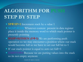 ALGORITHM FOR PUSH
STEP BY STEP
 SPSP+1 Increment stack by a value 1
 M{SP}DR Whatever content present in data register
place it inside the memory word to which stack pointer is
presently pointing
 IF(SP=0)THEN (F1) We are performing push
operation so we may encounter a position where our stack
would become full so we have to set our full bit to 1
 If our stack pointer is equal to zero set full=1
 EMPTY0 Because we are putting values into the stack
so its not empty anymore
11MADE BY RIDA ZAMAN
 