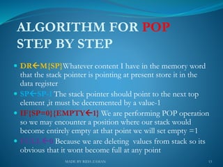 ALGORITHM FOR POP
STEP BY STEP
 DRM{SP}Whatever content I have in the memory word
that the stack pointer is pointing at present store it in the
data register
 SPSP-1 The stack pointer should point to the next top
element ,it must be decremented by a value-1
 IF{SP=0}{EMPTY1} We are performing POP operation
so we may encounter a position where our stack would
become entirely empty at that point we will set empty =1
 FULL0 Because we are deleting values from stack so its
obvious that it wont become full at any point
13MADE BY RIDA ZAMAN
 