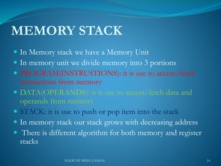 MEMORY STACK
 In Memory stack we have a Memory Unit
 In memory unit we divide memory into 3 portions
 PROGRAM(INSTRUSTIONS): it is use to access/fetch
instructions from memory
 DATA(OPERANDS): it is use to access/fetch data and
operands from memory
 STACK: it is use to push or pop item into the stack
 In memory stack our stack grows with decreasing address
 There is different algorithm for both memory and register
stacks
14MADE BY RIDA ZAMAN
 