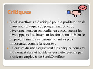 Critiques
 StackOverflow a été critiqué pour la prolifération de
mauvaises pratiques de programmation et de
développement, en particulier en encourageant les
développeurs à se baser sur les fonctionnalités basic
de programmation en ignorant d’autres plus
importantes comme la sécurité .
 La culture du site a également été critiquée pour être
inutilement dure et hostile ce qui a été reconnu par
plusieurs employés de StackOverflow.
 