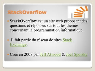 StackOverflow
 StackOverflow est un site web proposant des
questions et réponses sur tout les thèmes
concernant la programmation informatique.
 Il fait partie du réseau de sites Stack
Exchange.
 Cree en 2008 par Jeff Atwood & Joel Spolsky
 