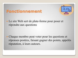 Fonctionnement
 Le site Web sert de plate-forme pour poser et
répondre aux questions
 Chaque membre peut voter pour les questions et
réponses postées, faisant gagner des points, appelés
réputation, à leurs auteurs.
 