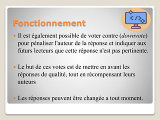 Fonctionnement
 Il est également possible de voter contre (downvote)
pour pénaliser l'auteur de la réponse et indiquer aux
futurs lecteurs que cette réponse n'est pas pertinente.
 Le but de ces votes est de mettre en avant les
réponses de qualité, tout en récompensant leurs
auteurs
 Les réponses peuvent être changée a tout moment.
 