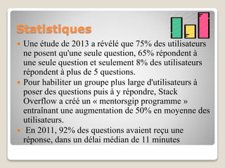 Statistiques
 Une étude de 2013 a révélé que 75% des utilisateurs
ne posent qu'une seule question, 65% répondent à
une seule question et seulement 8% des utilisateurs
répondent à plus de 5 questions.
 Pour habiliter un groupe plus large d'utilisateurs à
poser des questions puis à y répondre, Stack
Overflow a créé un « mentorsgip programme »
entraînant une augmentation de 50% en moyenne des
utilisateurs.
 En 2011, 92% des questions avaient reçu une
réponse, dans un délai médian de 11 minutes
 