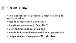 STACKOVERFLOW
 Sitio especializado en preguntas y respuestas dirigido
por la comunidad
 Basado en reputación y gamificación
 4.6 millones de usuarios (a Sept. 2015)
 Gratuito. Financiado por publicidad.
 Más de 149 comunidades especializadas por temática
 Tiempo mediana de respuesta: 21 minutos
 