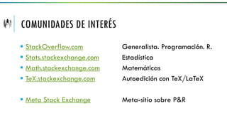 COMUNIDADES DE INTERÉS
 StackOverflow.com Generalista. Programación. R.
 Stats.stackexchange.com Estadística
 Math.stackexchange.com Matemáticas
 TeX.stackexchange.com Autoedición con TeX/LaTeX
 Meta Stack Exchange Meta-sitio sobre P&R
 