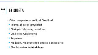 ETIQUETA
¿Cómo comportarse en StackOverflow?
 Idioma: el de la comunidad
 On-topic: relevante, novedosa
 Objectiva, Constructiva
 Respetuosa
 No Spam. No publicidad directa o encubierta.
 Bien formateada: Markdown
 