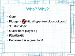 Who? Why?
   Geek
   Blogger (            http://hype-free.blogspot.com/)
   IT stuff doer
   Guitar hero player :-)
   //////////////////
    For money
   Because it is a great tool!
 